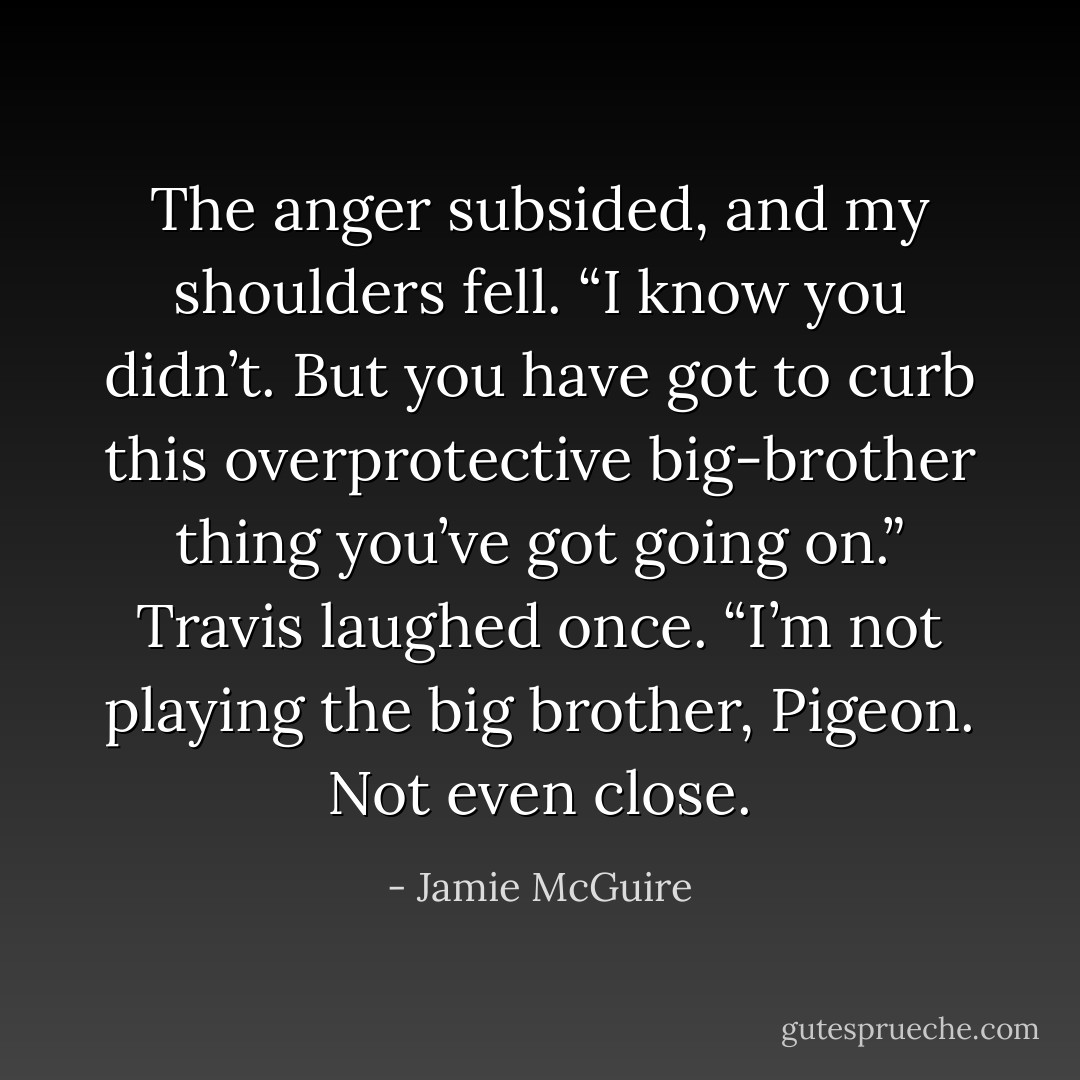 The anger subsided, and my shoulders fell. “I know you didn’t. But you have got to curb this overprotective big-brother thing you’ve got going on.”<br />Travis laughed once. “I’m not playing the big brother, Pigeon. Not even close. - Jamie McGuire