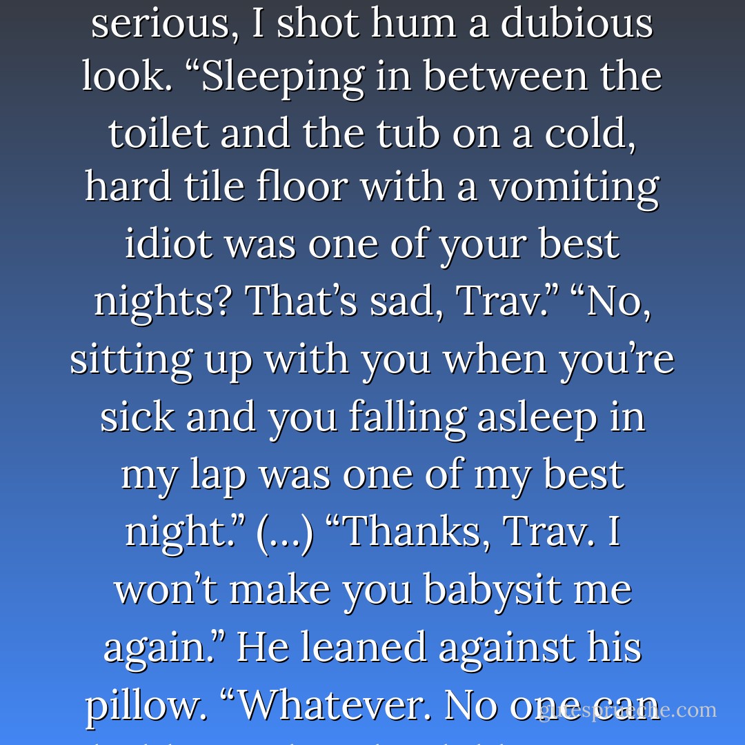 I turned to see his expression. When I saw that he was serious, I shot hum a dubious look. “Sleeping in between the toilet and the tub on a cold, hard tile floor with a vomiting idiot was one of your best nights? That’s sad, Trav.”<br />“No, sitting up with you when you’re sick and you falling asleep in my lap was one of my best night.” (…) “Thanks, Trav. I won’t make you babysit me again.”<br />He leaned against his pillow. “Whatever. No one can hold your hair back like I can. - Jamie McGuire