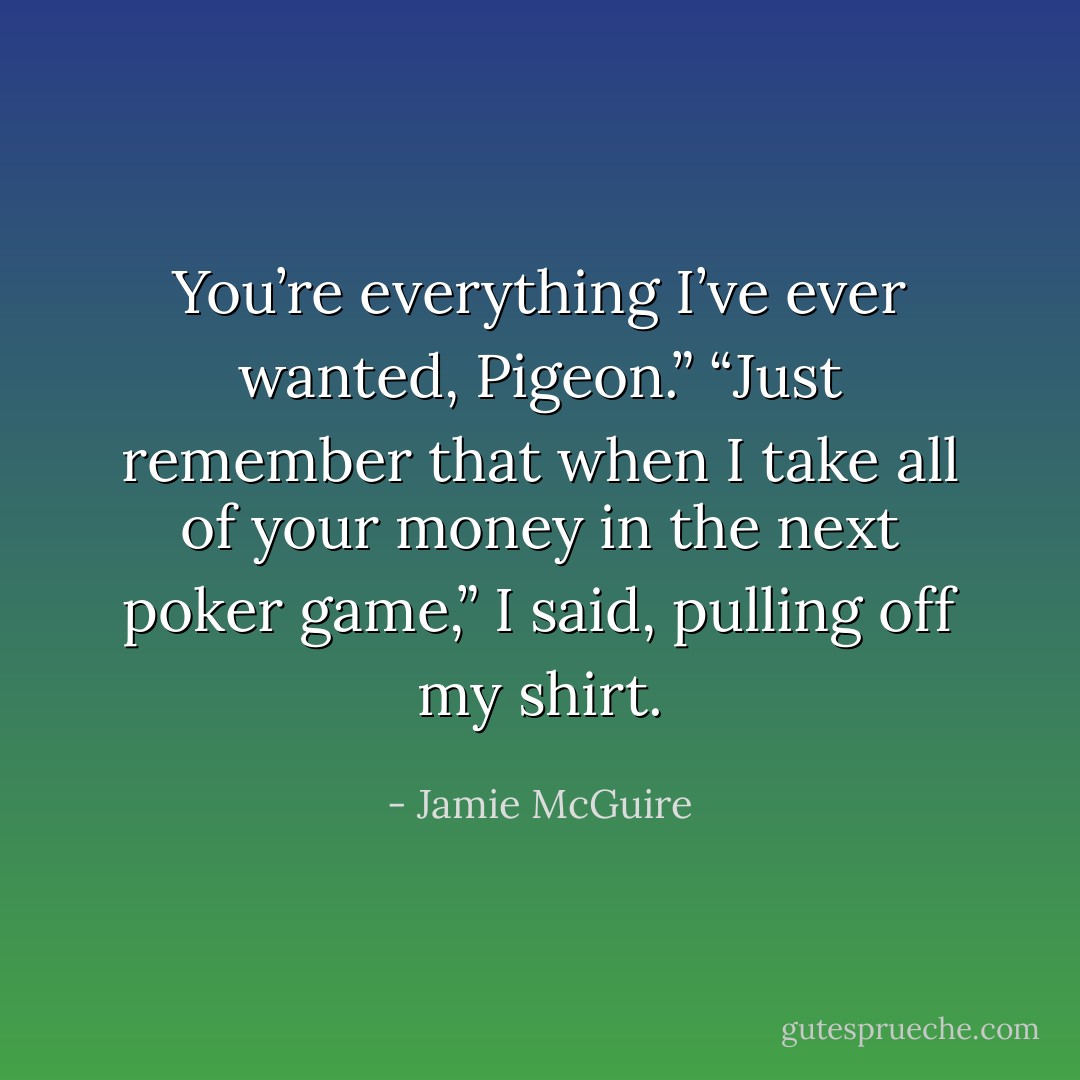 You’re everything I’ve ever wanted, Pigeon.”<br />“Just remember that when I take all of your money in the next poker game,” I said, pulling off my shirt. - Jamie McGuire