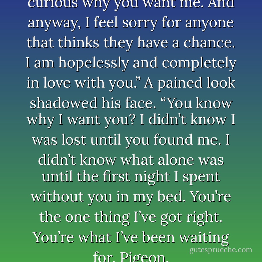 They don’t want me. They’re curious why you want me. And anyway, I feel sorry for anyone that thinks they have a chance. I am hopelessly and completely in love with you.”<br />A pained look shadowed his face. “You know why I want you? I didn’t know I was lost until you found me. I didn’t know what alone was until the first night I spent without you in my bed. You’re the one thing I’ve got right. You’re what I’ve been waiting for, Pigeon. - Jamie McGuire