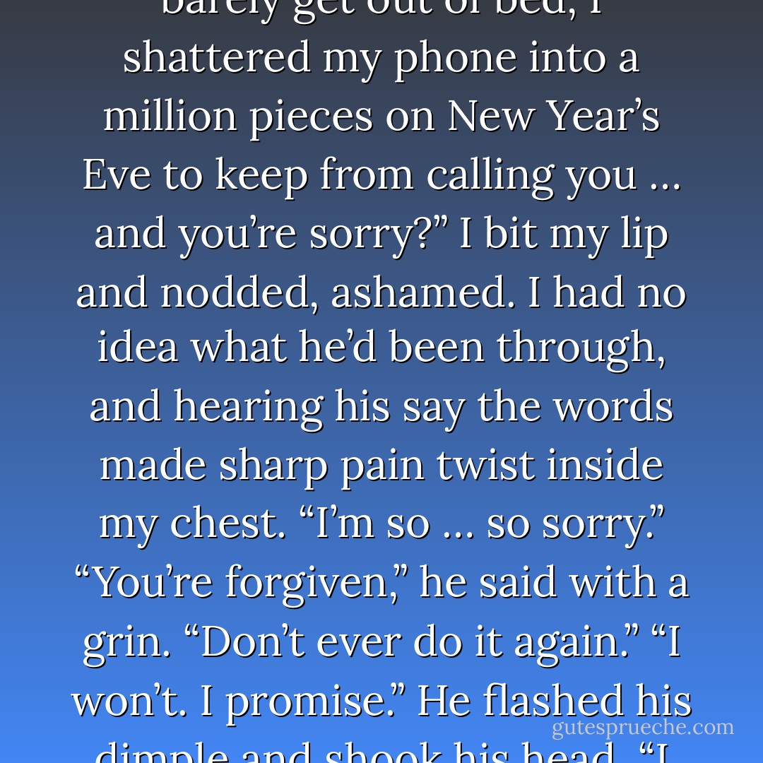 You’re sorry? I damn near drank myself to death, I could barely get out of bed, I shattered my phone into a million pieces on New Year’s Eve to keep from calling you … and you’re sorry?”<br />I bit my lip and nodded, ashamed. I had no idea what he’d been through, and hearing his say the words made sharp pain twist inside my chest. “I’m so … so sorry.”<br />“You’re forgiven,” he said with a grin. “Don’t ever do it again.”<br />“I won’t. I promise.”<br />He flashed his dimple and shook his head. “I fucking love you. - Jamie McGuire