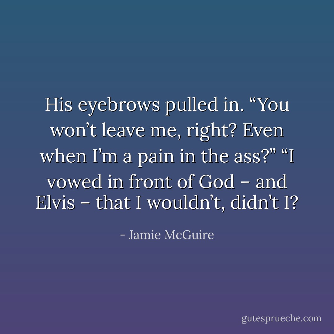 His eyebrows pulled in. “You won’t leave me, right? Even when I’m a pain in the ass?”<br />“I vowed in front of God – and Elvis – that I wouldn’t, didn’t I? - Jamie McGuire
