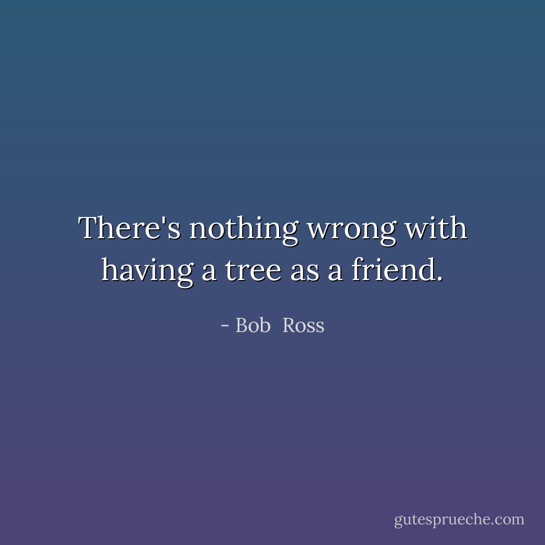 There's nothing wrong with having a tree as a friend. - Bob  Ross