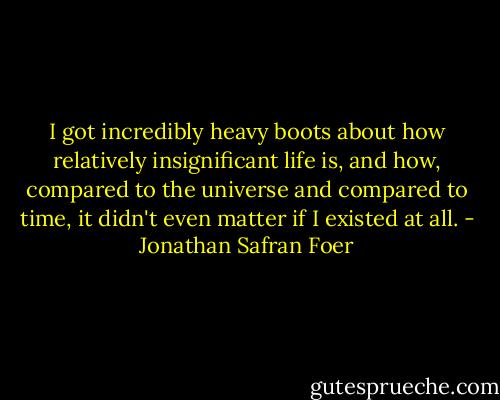 I got incredibly heavy boots about how relatively insignificant life is, and how, compared to the universe and compared to time, it didn't even matter if I existed at all. - Jonathan Safran Foer