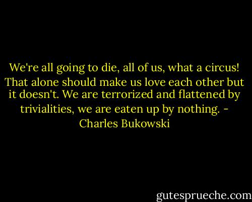 We're all going to die, all of us, what a circus! That alone should make us love each other but it doesn't. We are terrorized and flattened by trivialities, we are eaten up by nothing. - Charles Bukowski
