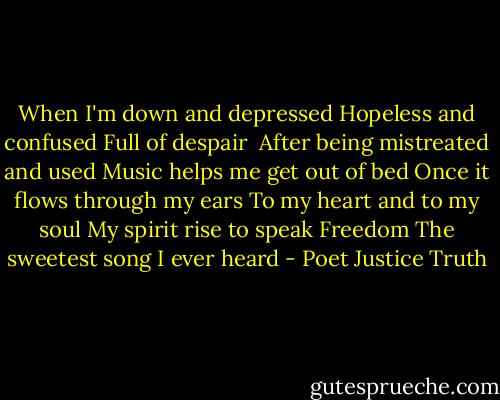 When I'm down and depressed<br />Hopeless and confused<br />Full of despair <br />After being mistreated and used<br />Music helps me get out of bed<br />Once it flows through my ears<br />To my heart and to my soul<br />My spirit rise to speak<br />Freedom<br />The sweetest song I ever heard - Poet Justice Truth