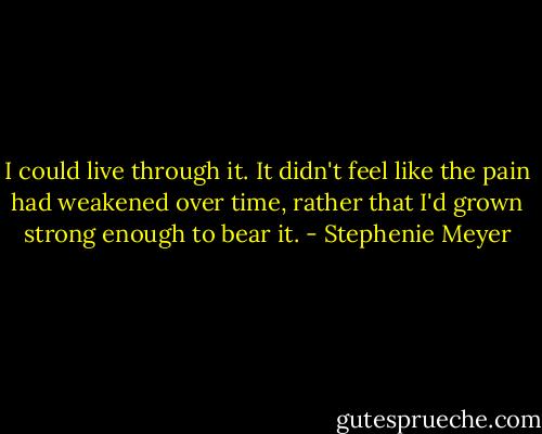 I could live through it. It didn't feel like the pain had weakened over time, rather that I'd grown strong enough to bear it. - Stephenie Meyer