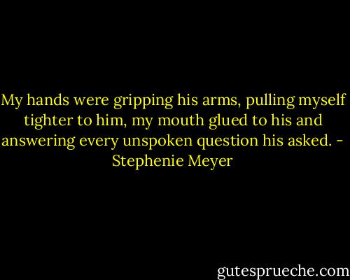 My hands were gripping his arms, pulling myself tighter to him, my mouth glued to his and answering every unspoken question his asked. - Stephenie Meyer