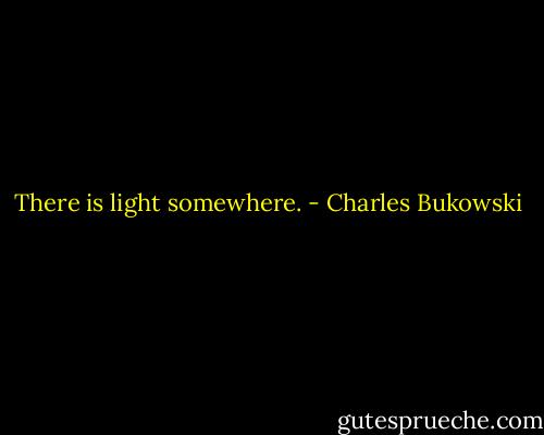 There is light somewhere. - Charles Bukowski