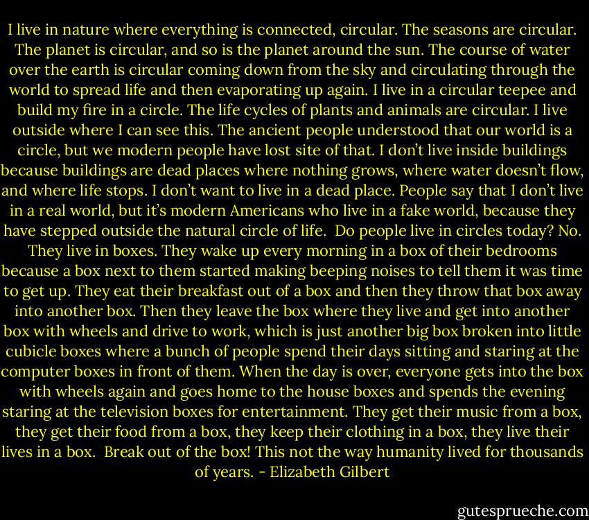I live in nature where everything is connected, circular. The seasons are circular. The planet is circular, and so is the planet around the sun. The course of water over the earth is circular coming down from the sky and circulating through the world to spread life and then evaporating up again. I live in a circular teepee and build my fire in a circle. The life cycles of plants and animals are circular. I live outside where I can see this. The ancient people understood that our world is a circle, but we modern people have lost site of that. I don’t live inside buildings because buildings are dead places where nothing grows, where water doesn’t flow, and where life stops. I don’t want to live in a dead place. People say that I don’t live in a real world, but it’s modern Americans who live in a fake world, because they have stepped outside the natural circle of life.<br /><br />Do people live in circles today? No. They live in boxes. They wake up every morning in a box of their bedrooms because a box next to them started making beeping noises to tell them it was time to get up. They eat their breakfast out of a box and then they throw that box away into another box. Then they leave the box where they live and get into another box with wheels and drive to work, which is just another big box broken into little cubicle boxes where a bunch of people spend their days sitting and staring at the computer boxes in front of them. When the day is over, everyone gets into the box with wheels again and goes home to the house boxes and spends the evening staring at the television boxes for entertainment. They get their music from a box, they get their food from a box, they keep their clothing in a box, they live their lives in a box.<br /><br />Break out of the box! This not the way humanity lived for thousands of years. - Elizabeth Gilbert