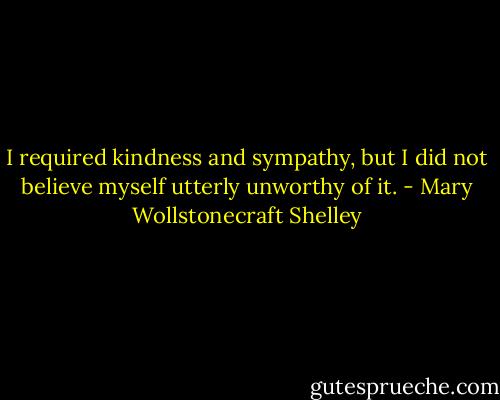 I required kindness and sympathy, but I did not believe myself utterly unworthy of it. - Mary Wollstonecraft Shelley