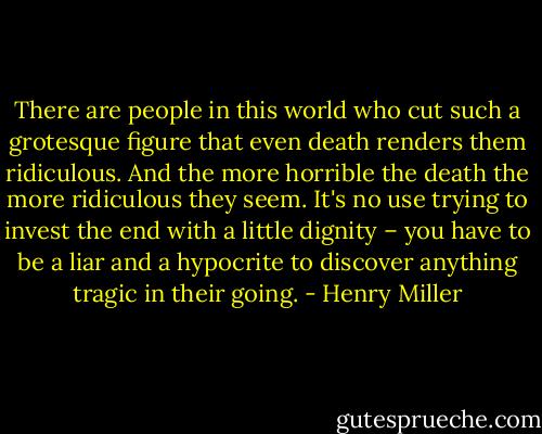 There are people in this world who cut such a grotesque figure that even death renders them ridiculous. And the more horrible the death the more ridiculous they seem. It's no use trying to invest the end with a little dignity – you have to be a liar and a hypocrite to discover anything tragic in their going. - Henry Miller