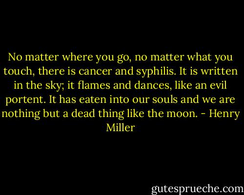 No matter where you go, no matter what you touch, there is cancer and syphilis. It is written in the sky; it flames and dances, like an evil portent. It has eaten into our souls and we are nothing but a dead thing like the moon. - Henry Miller