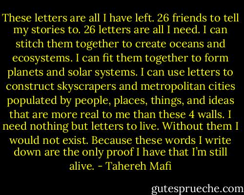These letters are all I have left.<br />26 friends to tell my stories to.<br />26 letters are all I need. I can stitch them together to create oceans and ecosystems. I can fit them together to form planets and solar systems. I can use letters to construct skyscrapers and metropolitan cities populated by people, places, things, and ideas that are more real to me than these 4 walls.<br />I need nothing but letters to live. Without them I would not exist.<br />Because these words I write down are the only proof I have that I’m still alive. - Tahereh Mafi