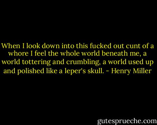 When I look down into this fucked out cunt of a whore I feel the whole world beneath me, a world tottering and crumbling, a world used up and polished like a leper's skull. - Henry Miller