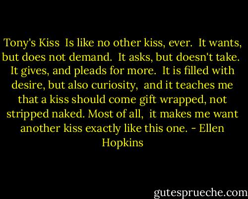 Tony's Kiss<br /><br />Is like no other kiss, ever. <br />It wants, but does not demand. <br />It asks, but doesn't take. <br />It gives, and pleads for more. <br />It is filled with desire,<br />but also curiosity, <br />and it teaches me that a kiss should<br />come gift wrapped, not stripped naked. Most of all, <br />it makes me want another kiss<br />exactly like this one. - Ellen Hopkins