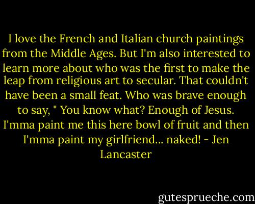 I love the French and Italian church paintings from the Middle Ages. But I'm also interested to learn more about who was the first to make the leap from religious art to secular. That couldn't have been a small feat. Who was brave enough to say, " You know what? Enough of Jesus. I'mma paint me this here bowl of fruit and then I'mma paint my girlfriend... naked! - Jen Lancaster