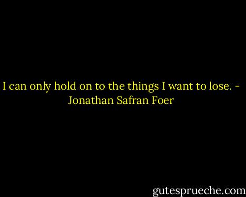 I can only hold on to the things I want to lose. - Jonathan Safran Foer