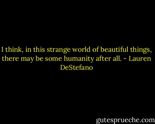 I think, in this strange world of beautiful things, there may be some humanity after all. - Lauren DeStefano