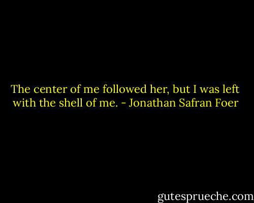 The center of me followed her, but I was left with the shell of me. - Jonathan Safran Foer