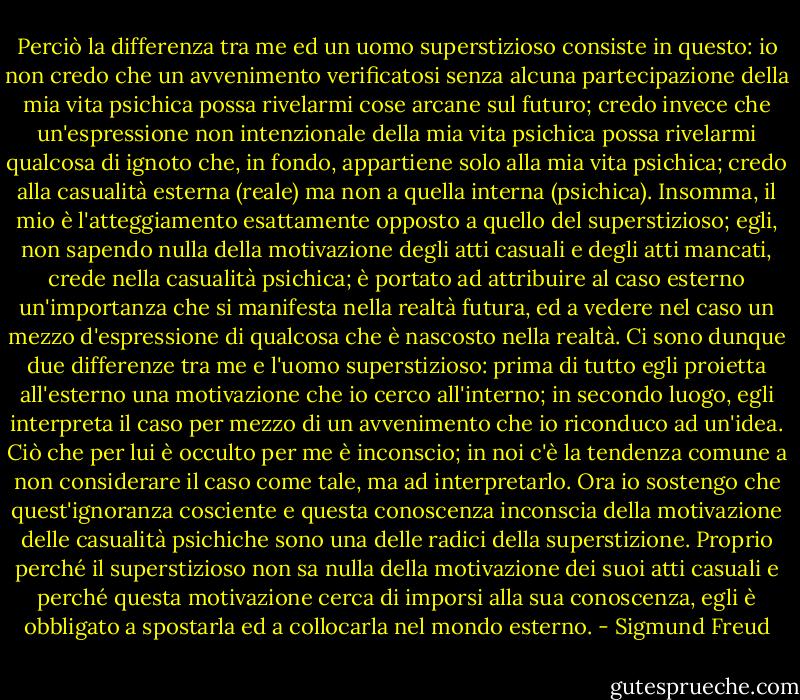 Perciò la differenza tra me ed un uomo superstizioso consiste in questo: io non credo che un avvenimento verificatosi senza alcuna partecipazione della mia vita psichica possa rivelarmi cose arcane sul futuro; credo invece che un'espressione non intenzionale della mia vita psichica possa rivelarmi qualcosa di ignoto che, in fondo, appartiene solo alla mia vita psichica; credo alla casualità esterna (reale) ma non a quella interna (psichica). Insomma, il mio è l'atteggiamento esattamente opposto a quello del superstizioso; egli, non sapendo nulla della motivazione degli atti casuali e degli atti mancati, crede nella casualità psichica; è portato ad attribuire al caso esterno un'importanza che si manifesta nella realtà futura, ed a vedere nel caso un mezzo d'espressione di qualcosa che è nascosto nella realtà. Ci sono dunque due differenze tra me e l'uomo superstizioso: prima di tutto egli proietta all'esterno una motivazione che io cerco all'interno; in secondo luogo, egli interpreta il caso per mezzo di un avvenimento che io riconduco ad un'idea. Ciò che per lui è occulto per me è inconscio; in noi c'è la tendenza comune a non considerare il caso come tale, ma ad interpretarlo.<br />Ora io sostengo che quest'ignoranza cosciente e questa conoscenza inconscia della motivazione delle casualità psichiche sono una delle radici della superstizione. Proprio perché il superstizioso non sa nulla della motivazione dei suoi atti casuali e perché questa motivazione cerca di imporsi alla sua conoscenza, egli è obbligato a spostarla ed a collocarla nel mondo esterno. - Sigmund Freud