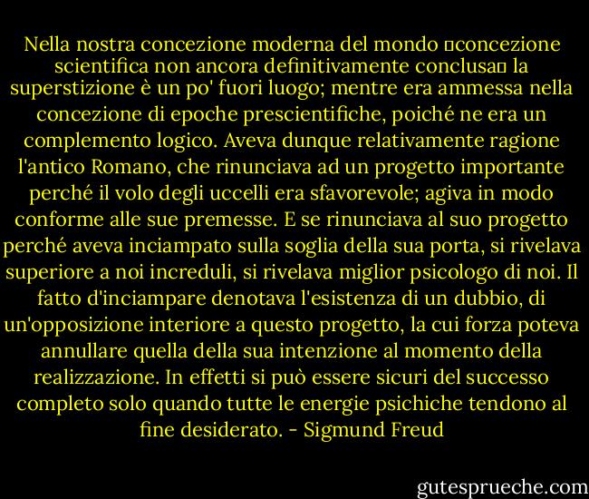 Nella nostra concezione moderna del mondo ―concezione scientifica non ancora definitivamente conclusa― la superstizione è un po' fuori luogo; mentre era ammessa nella concezione di epoche prescientifiche, poiché ne era un complemento logico.<br />Aveva dunque relativamente ragione l'antico Romano, che rinunciava ad un progetto importante perché il volo degli uccelli era sfavorevole; agiva in modo conforme alle sue premesse. E se rinunciava al suo progetto perché aveva inciampato sulla soglia della sua porta, si rivelava superiore a noi increduli, si rivelava miglior psicologo di noi. Il fatto d'inciampare denotava l'esistenza di un dubbio, di un'opposizione interiore a questo progetto, la cui forza poteva annullare quella della sua intenzione al momento della realizzazione. In effetti si può essere sicuri del successo completo solo quando tutte le energie psichiche tendono al fine desiderato. - Sigmund Freud