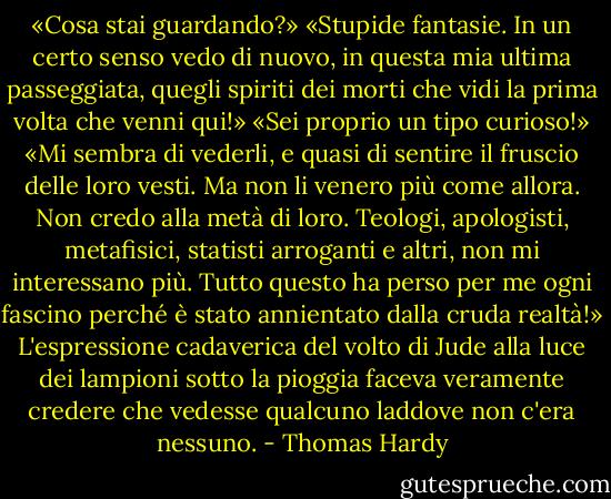 «Cosa stai guardando?»<br />«Stupide fantasie. In un certo senso vedo di nuovo, in questa mia ultima passeggiata, quegli spiriti dei morti che vidi la prima volta che venni qui!»<br />«Sei proprio un tipo curioso!»<br />«Mi sembra di vederli, e quasi di sentire il fruscio delle loro vesti. Ma non li venero più come allora. Non credo alla metà di loro. Teologi, apologisti, metafisici, statisti arroganti e altri, non mi interessano più. Tutto questo ha perso per me ogni fascino perché è stato annientato dalla cruda realtà!»<br />L'espressione cadaverica del volto di Jude alla luce dei lampioni sotto la pioggia faceva veramente credere che vedesse qualcuno laddove non c'era nessuno. - Thomas Hardy