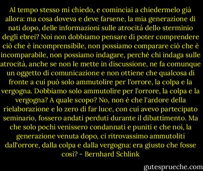 Al tempo stesso mi chiedo, e cominciai a chiedermelo già allora: ma cosa doveva e deve farsene, la mia generazione di nati dopo, delle informazioni sulle atrocità dello sterminio degli ebrei? Noi non dobbiamo pensare di poter comprendere ciò che è incomprensibile, non possiamo comparare ciò che è incomparabile, non possiamo indagare, perché chi indaga sulle atrocità, anche se non le mette in discussione, ne fa comunque un oggetto di comunicazione e non ottiene che qualcosa di fronte a cui può solo ammutolire per l'orrore, la colpa e la vergogna. Dobbiamo solo ammutolire per l'orrore, la colpa e la vergogna? A quale scopo? No, non è che l'ardore della rielaborazione e lo zero di far luce, con cui avevo partecipato seminario, fossero andati perduti durante il dibattimento. Ma che solo pochi venissero condannati e puniti e che noi, la generazione venuta dopo, ci ritrovassimo ammutoliti dall'orrore, dalla colpa e dalla vergogna: era giusto che fosse così? - Bernhard Schlink