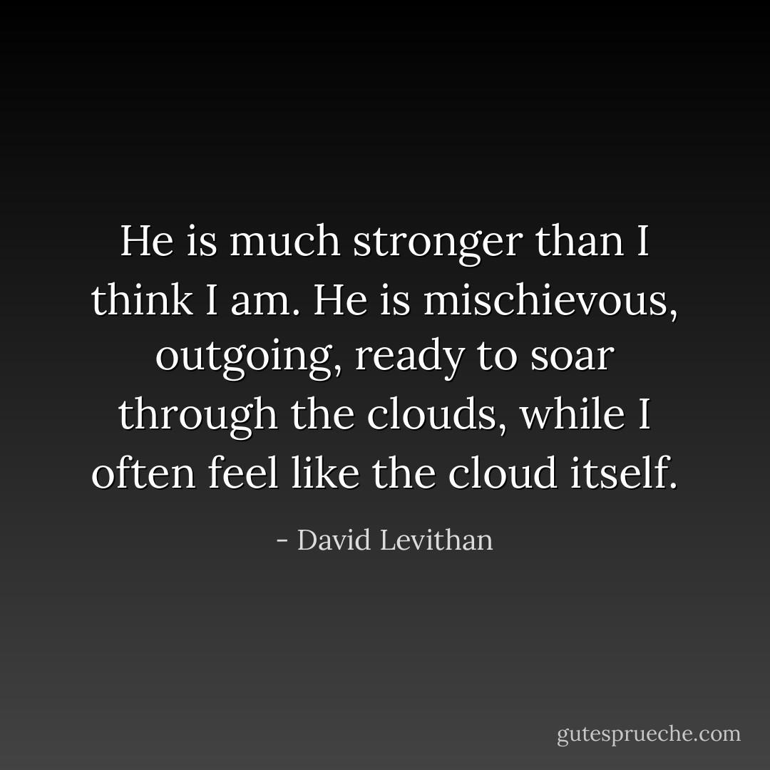 He is much stronger than I think I am. He is mischievous, outgoing, ready to soar<br />through the clouds, while I often feel<br />like the cloud itself. - David Levithan