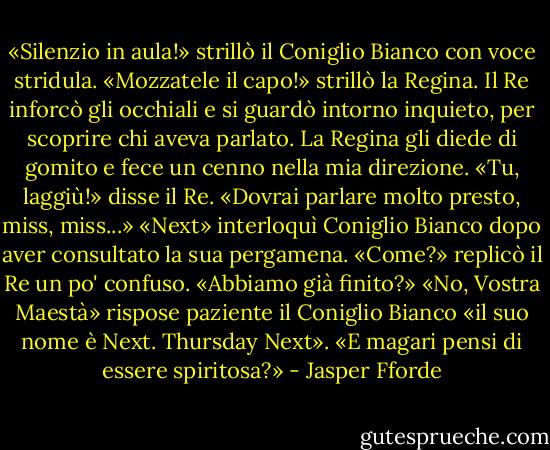 «Silenzio in aula!» strillò il Coniglio Bianco con voce stridula.<br />«Mozzatele il capo!» strillò la Regina.<br />Il Re inforcò gli occhiali e si guardò intorno inquieto, per scoprire chi aveva parlato. La Regina gli diede di gomito e fece un cenno nella mia direzione.<br />«Tu, laggiù!» disse il Re. «Dovrai parlare molto presto, miss, miss...»<br />«Next» interloquì Coniglio Bianco dopo aver consultato la sua pergamena.<br />«Come?» replicò il Re un po' confuso. «Abbiamo già finito?»<br />«No, Vostra Maestà» rispose paziente il Coniglio Bianco «il suo nome è Next. Thursday Next».<br />«E magari pensi di essere spiritosa?» - Jasper Fforde