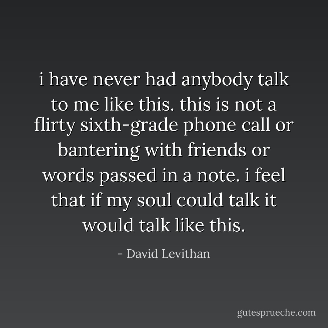 i have never had anybody talk to me like this.<br />this is not a flirty sixth-grade phone call or bantering with friends or words passed in a note.<br />i feel that if my soul could talk it would<br />talk like this. - David Levithan