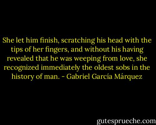 She let him finish, scratching his head with the tips of her fingers, and without his having revealed that he was weeping from love, she recognized immediately the oldest sobs in the history of man. - Gabriel García Márquez