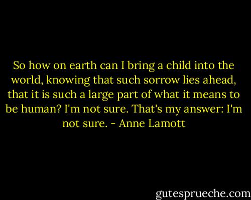 So how on earth can I bring a child into the world, knowing that such sorrow lies ahead, that it is such a large part of what it means to be human?<br />I'm not sure. That's my answer: I'm not sure. - Anne Lamott