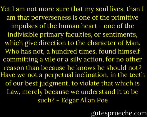 Yet I am not more sure that my soul lives, than I am that perverseness is one of the primitive impulses of the human heart - one of the indivisible primary faculties, or sentiments, which give direction to the character of Man. Who has not, a hundred times, found himself committing a vile or a silly action, for no other reason than because he knows he should not? Have we not a perpetual inclination, in the teeth of our best judgment, to violate that which is Law, merely because we understand it to be such? - Edgar Allan Poe