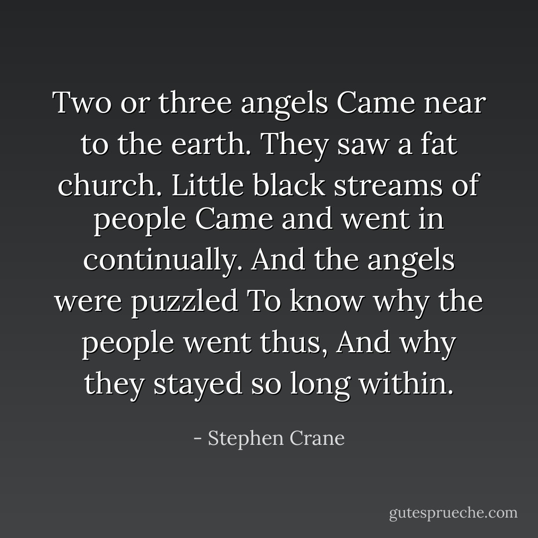 Two or three angels<br />Came near to the earth.<br />They saw a fat church.<br />Little black streams of people<br />Came and went in continually.<br />And the angels were puzzled<br />To know why the people went thus,<br />And why they stayed so long within. - Stephen Crane