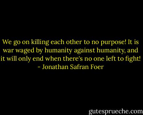 We go on killing each other to no purpose! It is war waged by humanity against humanity, and it will only end when there's no one left to fight! - Jonathan Safran Foer