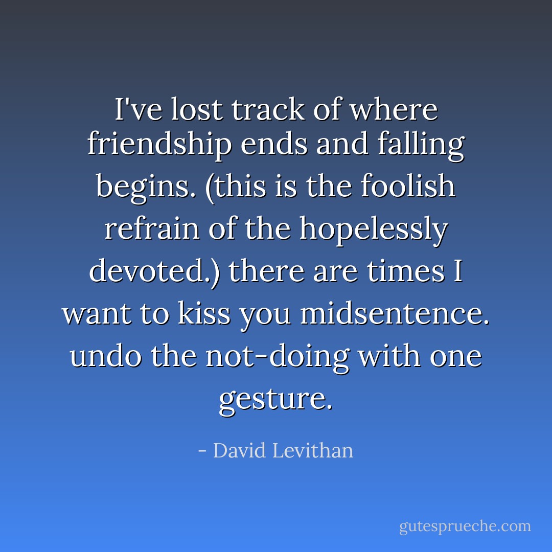 I've lost track of where friendship ends and falling begins.<br />(this is the foolish refrain of the hopelessly devoted.)<br />there are times I want to kiss you midsentence.<br />undo the not-doing with one gesture. - David Levithan