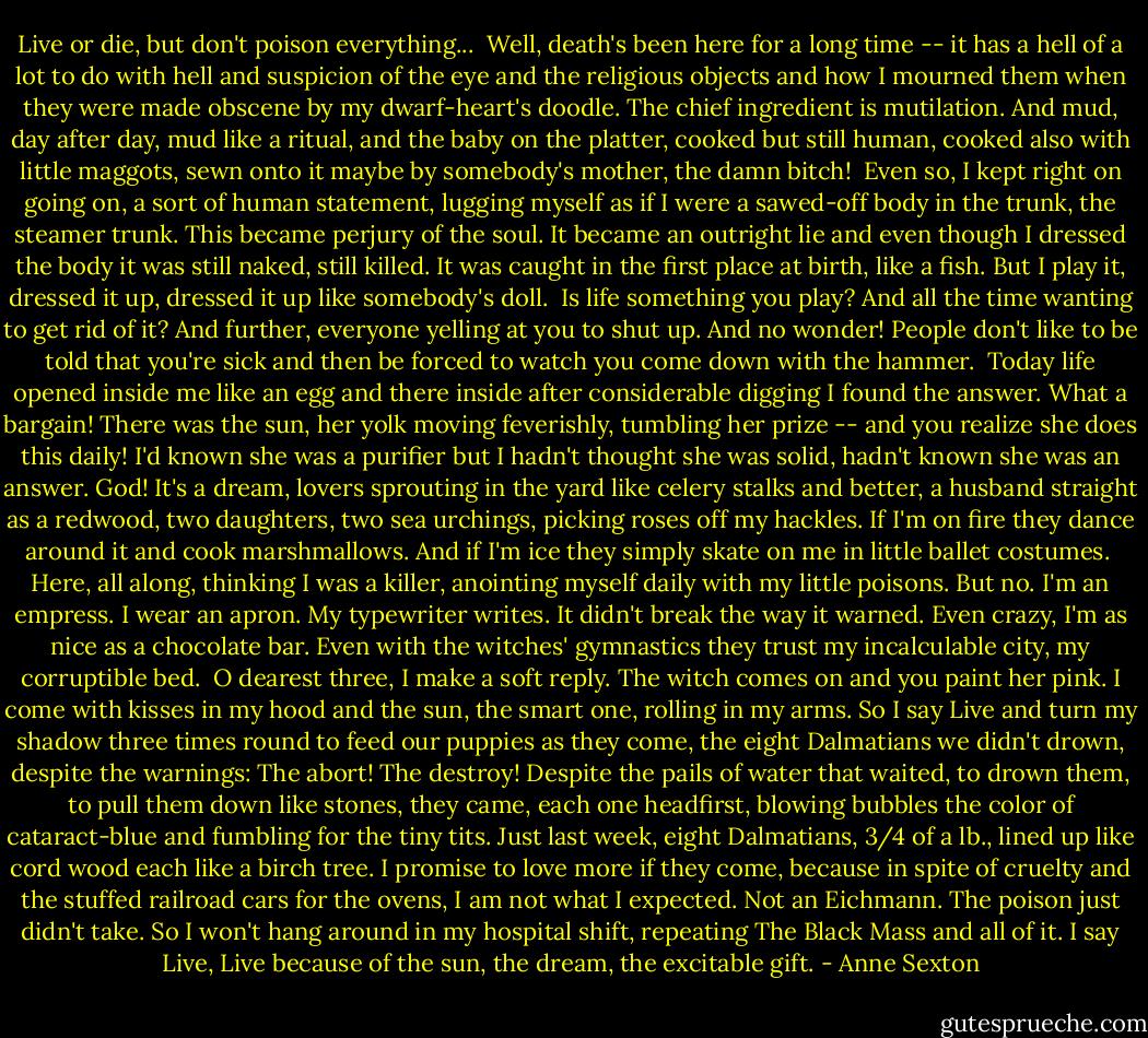 Live or die, but don't poison everything...<br /><br />Well, death's been here<br />for a long time --<br />it has a hell of a lot<br />to do with hell<br />and suspicion of the eye<br />and the religious objects<br />and how I mourned them<br />when they were made obscene<br />by my dwarf-heart's doodle.<br />The chief ingredient<br />is mutilation.<br />And mud, day after day,<br />mud like a ritual,<br />and the baby on the platter,<br />cooked but still human,<br />cooked also with little maggots,<br />sewn onto it maybe by somebody's mother,<br />the damn bitch!<br /><br />Even so,<br />I kept right on going on,<br />a sort of human statement,<br />lugging myself as if<br />I were a sawed-off body<br />in the trunk, the steamer trunk.<br />This became perjury of the soul.<br />It became an outright lie<br />and even though I dressed the body<br />it was still naked, still killed.<br />It was caught<br />in the first place at birth,<br />like a fish.<br />But I play it, dressed it up,<br />dressed it up like somebody's doll.<br /><br />Is life something you play?<br />And all the time wanting to get rid of it?<br />And further, everyone yelling at you<br />to shut up. And no wonder!<br />People don't like to be told<br />that you're sick<br />and then be forced<br />to watch<br />you<br />come<br />down with the hammer.<br /><br />Today life opened inside me like an egg<br />and there inside<br />after considerable digging<br />I found the answer.<br />What a bargain!<br />There was the sun,<br />her yolk moving feverishly,<br />tumbling her prize --<br />and you realize she does this daily!<br />I'd known she was a purifier<br />but I hadn't thought<br />she was solid,<br />hadn't known she was an answer.<br />God! It's a dream,<br />lovers sprouting in the yard<br />like celery stalks<br />and better,<br />a husband straight as a redwood,<br />two daughters, two sea urchings,<br />picking roses off my hackles.<br />If I'm on fire they dance around it<br />and cook marshmallows.<br />And if I'm ice<br />they simply skate on me<br />in little ballet costumes.<br /><br />Here,<br />all along,<br />thinking I was a killer,<br />anointing myself daily<br />with my little poisons.<br />But no.<br />I'm an empress.<br />I wear an apron.<br />My typewriter writes.<br />It didn't break the way it warned.<br />Even crazy, I'm as nice<br />as a chocolate bar.<br />Even with the witches' gymnastics<br />they trust my incalculable city,<br />my corruptible bed.<br /><br />O dearest three,<br />I make a soft reply.<br />The witch comes on<br />and you paint her pink.<br />I come with kisses in my hood<br />and the sun, the smart one,<br />rolling in my arms.<br />So I say Live<br />and turn my shadow three times round<br />to feed our puppies as they come,<br />the eight Dalmatians we didn't drown,<br />despite the warnings: The abort! The destroy!<br />Despite the pails of water that waited,<br />to drown them, to pull them down like stones,<br />they came, each one headfirst, blowing bubbles the color of cataract-blue<br />and fumbling for the tiny tits.<br />Just last week, eight Dalmatians,<br />3/4 of a lb., lined up like cord wood<br />each<br />like a<br />birch tree.<br />I promise to love more if they come,<br />because in spite of cruelty<br />and the stuffed railroad cars for the ovens,<br />I am not what I expected. Not an Eichmann.<br />The poison just didn't take.<br />So I won't hang around in my hospital shift,<br />repeating The Black Mass and all of it.<br />I say Live, Live because of the sun,<br />the dream, the excitable gift. - Anne Sexton
