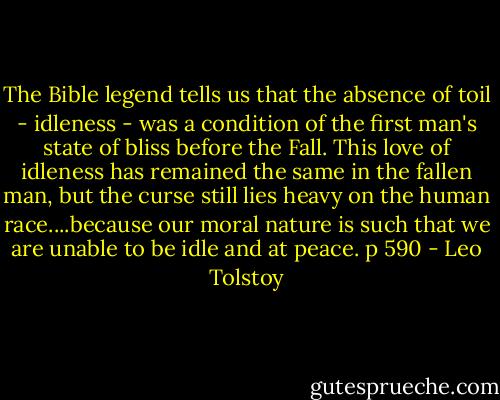 The Bible legend tells us that the absence of toil - idleness - was a condition of the first man's state of bliss before the Fall. This love of idleness has remained the same in the fallen man, but the curse still lies heavy on the human race....because our moral nature is such that we are unable to be idle and at peace. p 590 - Leo Tolstoy