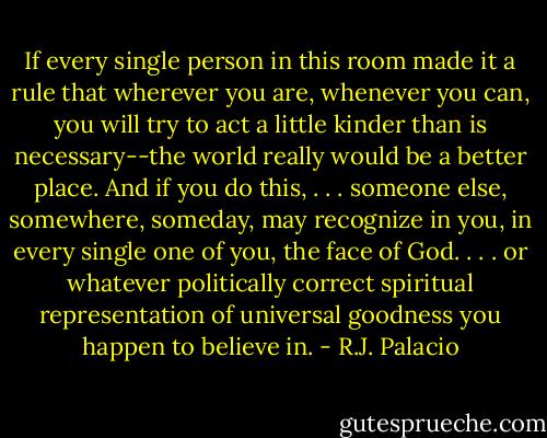 If every single person in this room made it a rule that wherever you are, whenever you can, you will try to act a little kinder than is necessary--the world really would be a better place. And if you do this, . . . someone else, somewhere, someday, may recognize in you, in every single one of you, the face of God. . . . or whatever politically correct spiritual representation of universal goodness you happen to believe in. - R.J. Palacio