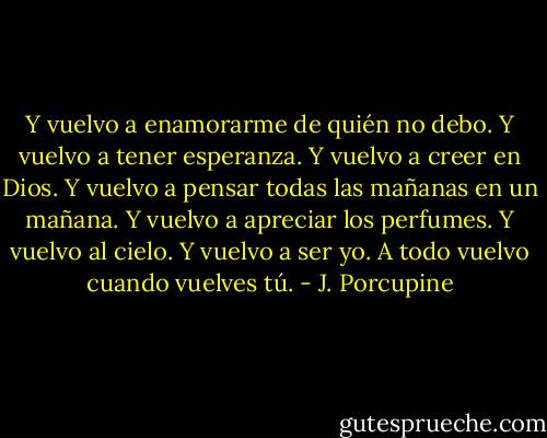 Y vuelvo a enamorarme de quién no debo. Y vuelvo a tener esperanza. Y vuelvo a creer en Dios. Y vuelvo a pensar todas las mañanas en un mañana. Y vuelvo a apreciar los perfumes. Y vuelvo al cielo. Y vuelvo a ser yo. A todo vuelvo cuando vuelves tú. - J. Porcupine