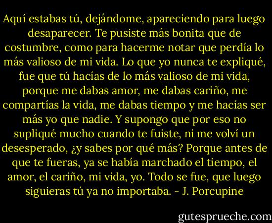 Aquí estabas tú, dejándome, apareciendo para luego desaparecer. Te pusiste más bonita que de costumbre, como para hacerme notar que perdía lo más valioso de mi vida.<br />Lo que yo nunca te expliqué, fue que tú hacías de lo más valioso de mi vida, porque me dabas amor, me dabas cariño, me compartías la vida, me dabas tiempo y me hacías ser más yo que nadie. Y supongo que por eso no supliqué mucho cuando te fuiste, ni me volví un desesperado, ¿y sabes por qué más?<br />Porque antes de que te fueras, ya se había marchado el tiempo, el amor, el cariño, mi vida, yo. Todo se fue, que luego siguieras tú ya no importaba. - J. Porcupine