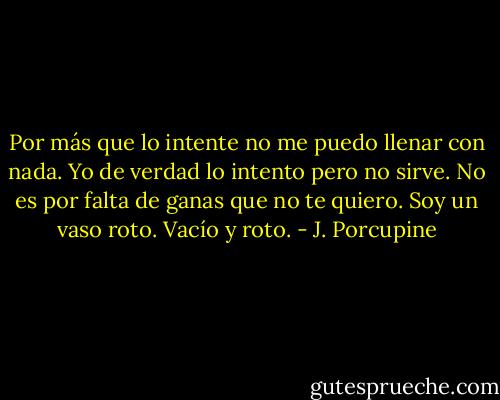 Por más que lo intente no me puedo llenar con nada. Yo de verdad lo intento pero no sirve. No es por falta de ganas que no te quiero. Soy un vaso roto. Vacío y roto. - J. Porcupine