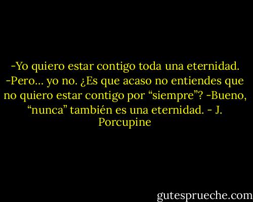 -Yo quiero estar contigo toda una eternidad.<br />-Pero… yo no. ¿Es que acaso no entiendes que no quiero estar contigo por “siempre”?<br />-Bueno, “nunca” también es una eternidad. - J. Porcupine
