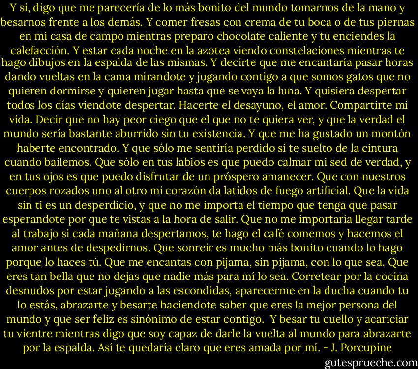 Y si, digo que me parecería de lo más bonito del mundo tomarnos de la mano y besarnos frente a los demás. Y comer fresas con crema de tu boca o de tus piernas en mi casa de campo mientras preparo chocolate caliente y tu enciendes la calefacción. Y estar cada noche en la azotea viendo constelaciones mientras te hago dibujos en la espalda de las mismas. Y decirte que me encantaría pasar horas dando vueltas en la cama mirandote y jugando contigo a que somos gatos que no quieren dormirse y quieren jugar hasta que se vaya la luna. Y quisiera despertar todos los días viendote despertar. Hacerte el desayuno, el amor. Compartirte mi vida. Decir que no hay peor ciego que el que no te quiera ver, y que la verdad el mundo sería bastante aburrido sin tu existencia. Y que me ha gustado un montón haberte encontrado. Y que sólo me sentiría perdido si te suelto de la cintura cuando bailemos. Que sólo en tus labios es que puedo calmar mi sed de verdad, y en tus ojos es que puedo disfrutar de un próspero amanecer. Que con nuestros cuerpos rozados uno al otro mi corazón da latidos de fuego artificial. Que la vida sin ti es un desperdicio, y que no me importa el tiempo que tenga que pasar esperandote por que te vistas a la hora de salir. Que no me importaría llegar tarde al trabajo si cada mañana despertamos, te hago el café comemos y hacemos el amor antes de despedirnos. Que sonreír es mucho más bonito cuando lo hago porque lo haces tú. Que me encantas con pijama, sin pijama, con lo que sea. Que eres tan bella que no dejas que nadie más para mí lo sea. Corretear por la cocina desnudos por estar jugando a las escondidas, aparecerme en la ducha cuando tu lo estás, abrazarte y besarte haciendote saber que eres la mejor persona del mundo y que ser feliz es sinónimo de estar contigo.<br /><br />Y besar tu cuello y acariciar tu vientre mientras digo que soy capaz de darle la vuelta al mundo para abrazarte por la espalda. Así te quedaría claro que eres amada por mí. - J. Porcupine