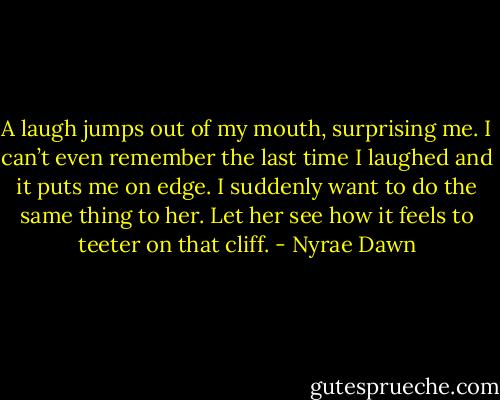 A laugh jumps out of my mouth, surprising me. I can’t even remember the last time I laughed and it puts me on edge. I suddenly want to do the same thing to her. Let her see how it feels to teeter on that cliff. - Nyrae Dawn