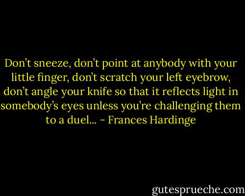 Don’t sneeze, don’t point at anybody with your little finger, don’t scratch your left eyebrow, don’t angle your knife so that it reflects light in somebody’s eyes unless you’re challenging them to a duel... - Frances Hardinge