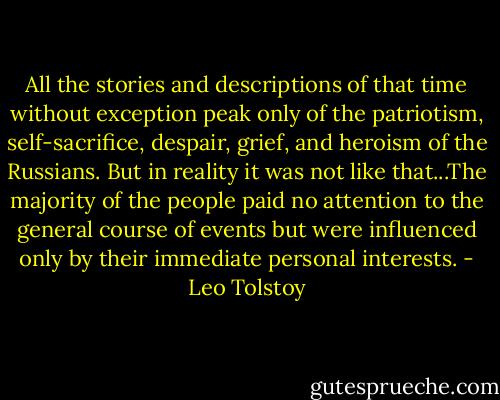 All the stories and descriptions of that time without exception peak only of the patriotism, self-sacrifice, despair, grief, and heroism of the Russians. But in reality it was not like that...The majority of the people paid no attention to the general course of events but were influenced only by their immediate personal interests. - Leo Tolstoy