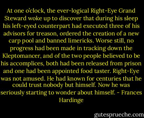 At one o’clock, the ever-logical Right-Eye Grand Steward woke up to discover that during his sleep his left-eyed counterpart had executed three of his advisors for treason, ordered the creation of a new carp pool and banned limericks. Worse still, no progress had been made in tracking down the Kleptomancer, and of the two people believed to be his accomplices, both had been released from prison and one had been appointed food taster. Right-Eye was not amused. He had known for centuries that he could trust nobody but himself. Now he was seriously starting to wonder about himself. - Frances Hardinge