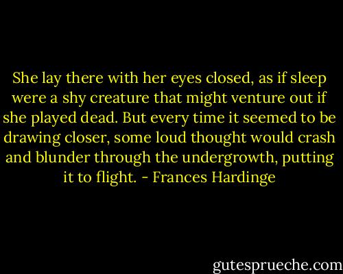 She lay there with her eyes closed, as if sleep were a shy creature that might venture out if she played dead. But every time it seemed to be drawing closer, some loud thought would crash and blunder through the undergrowth, putting it to flight. - Frances Hardinge